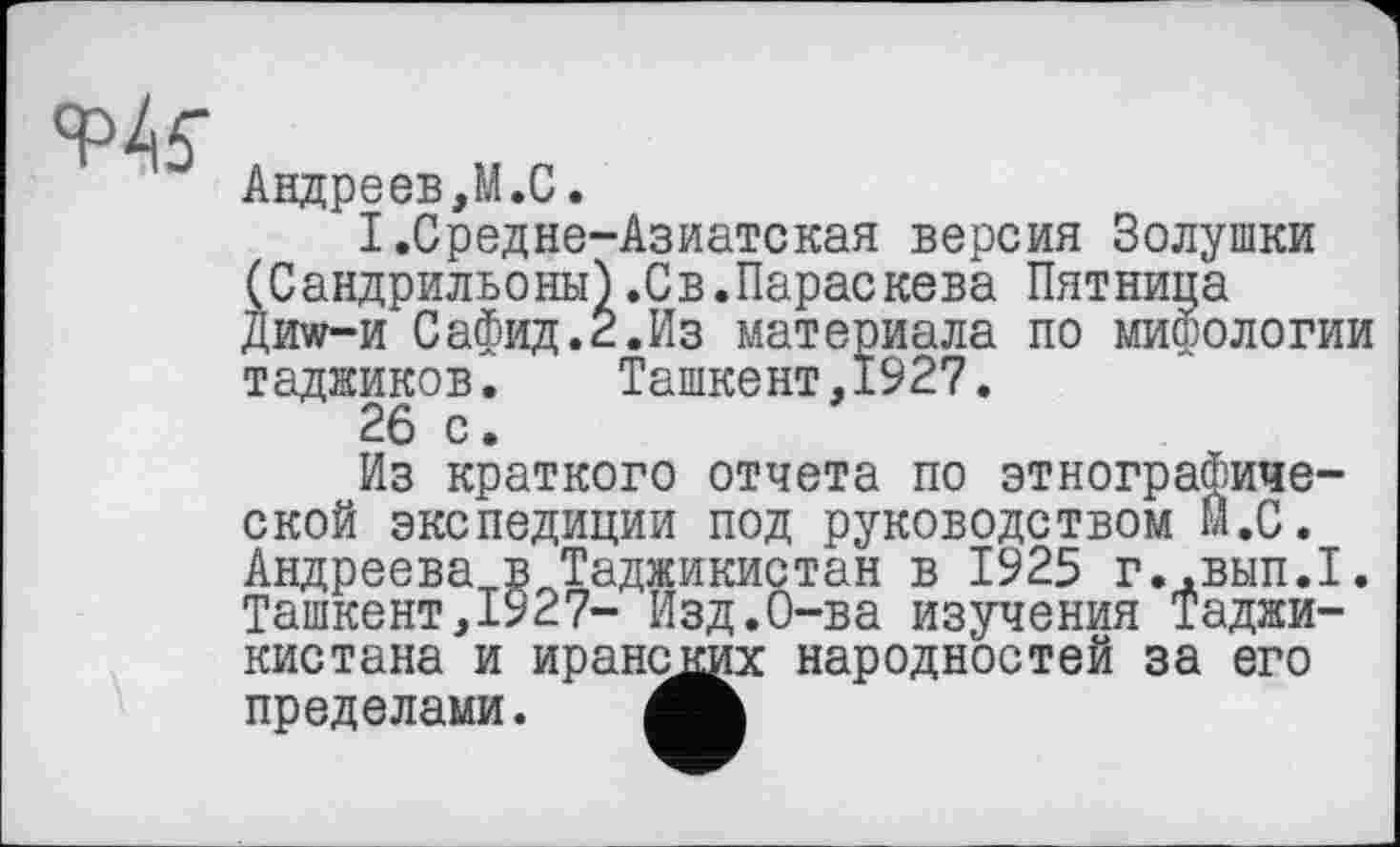 ﻿w
Андреев,М.С.
I.Средне-Азиатская версия Золушки (Сандрильоны).Св.Параскева Пятница Дида-и Сафид.2.Из материала по мифологии таджиков.	Ташкент,1927.
26 с.
Из краткого отчета по этнографической экспедиции под руководством Ы.С. Андреева в Таджикистан в 1925 г..вып.1. Ташкент,1927- Изд.О-ва изучения Таджикистана и иранских народностей за его пределами.
ской экспедиции под руководством